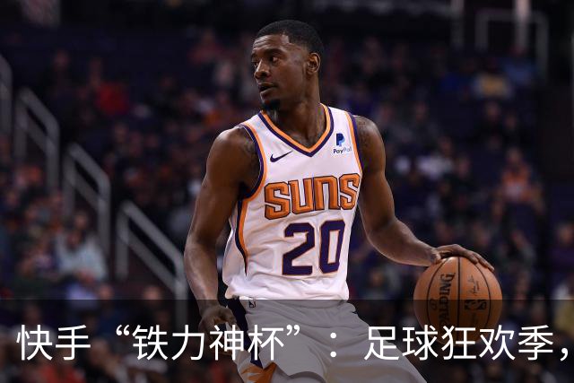 快手“铁力神杯”：足球狂欢季，“老铁”上场