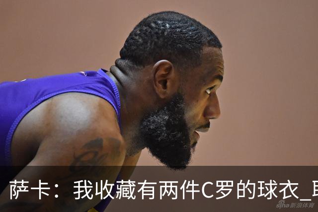萨卡：我收藏有两件C罗的球衣 职业态度令人敬佩